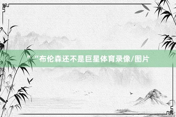 ”“布伦森还不是巨星体育录像/图片