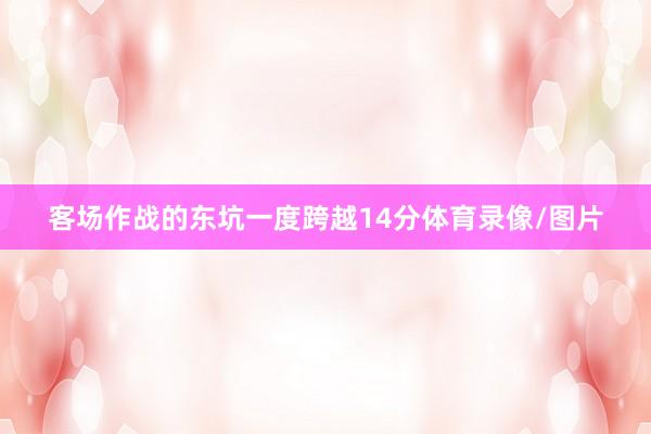 客场作战的东坑一度跨越14分体育录像/图片