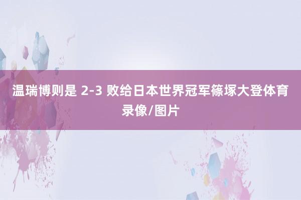 温瑞博则是 2-3 败给日本世界冠军篠塚大登体育录像/图片
