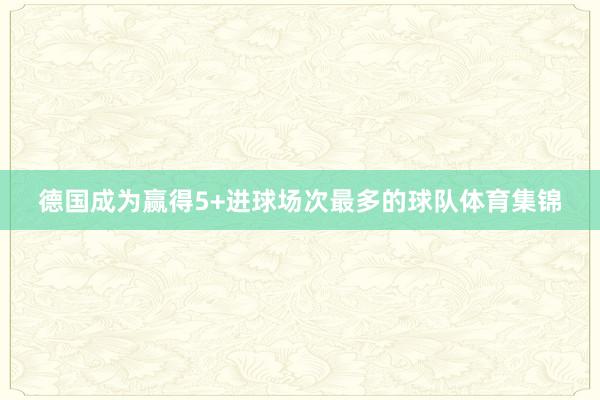 德国成为赢得5+进球场次最多的球队体育集锦