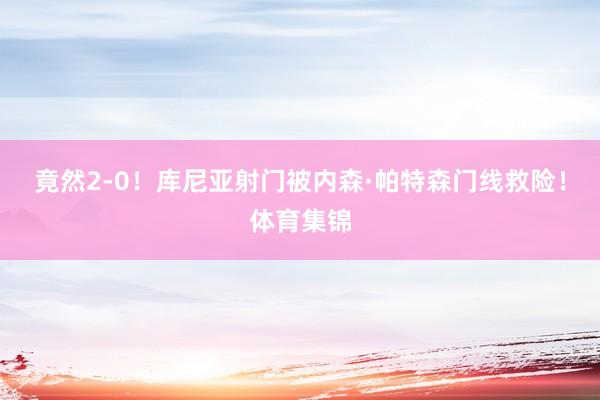 竟然2-0！库尼亚射门被内森·帕特森门线救险！体育集锦
