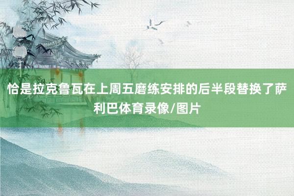恰是拉克鲁瓦在上周五磨练安排的后半段替换了萨利巴体育录像/图片