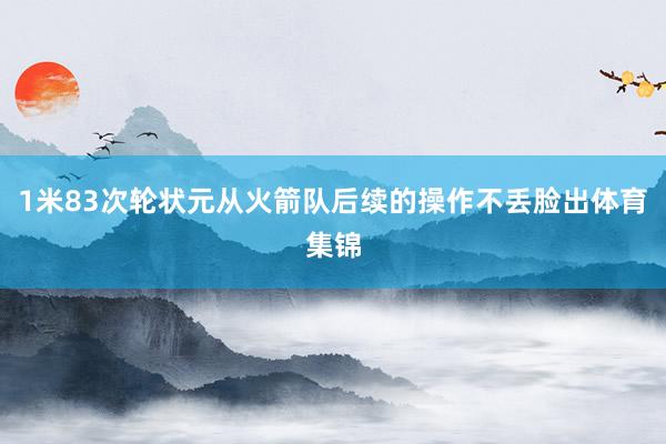 1米83次轮状元从火箭队后续的操作不丢脸出体育集锦